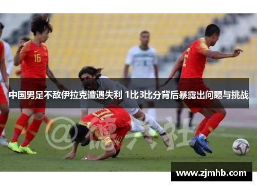 中国男足不敌伊拉克遭遇失利 1比3比分背后暴露出问题与挑战