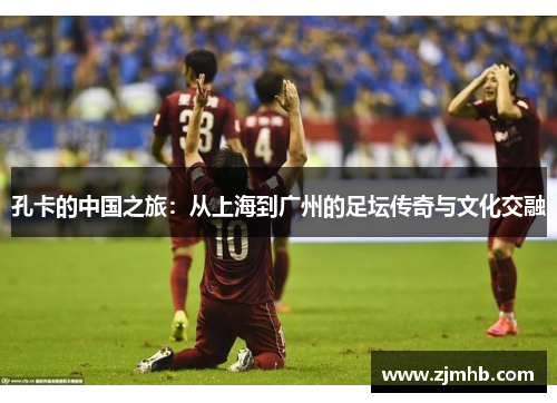 孔卡的中国之旅：从上海到广州的足坛传奇与文化交融