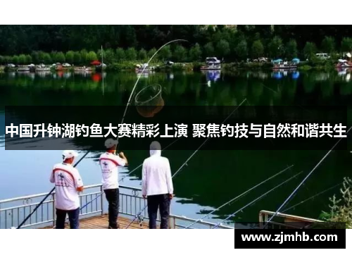 中国升钟湖钓鱼大赛精彩上演 聚焦钓技与自然和谐共生