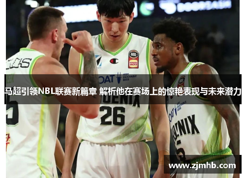 马超引领NBL联赛新篇章 解析他在赛场上的惊艳表现与未来潜力
