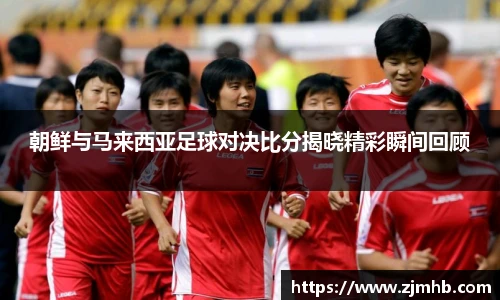 朝鲜与马来西亚足球对决比分揭晓精彩瞬间回顾